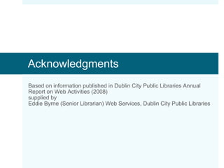 Acknowledgments Based on information published in Dublin City Public Libraries Annual Report on Web Activities (2008) supplied by Eddie Byrne (Senior Librarian) Web Services, Dublin City Public Libraries 