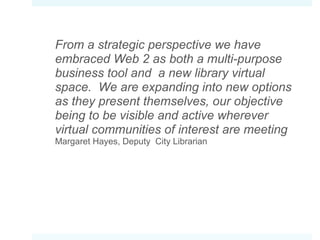 From a strategic perspective we have embraced Web 2 as both a multi-purpose business tool and  a new library virtual space.  We are expanding into new options as they present themselves, our objective being to be visible and active wherever virtual communities of interest are meeting Margaret Hayes,  Deputy  City Librarian 