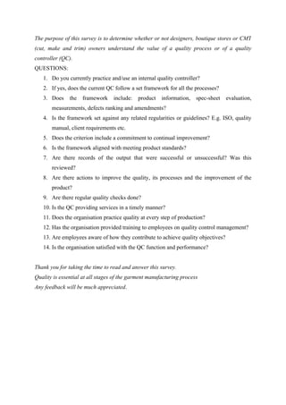 The purpose of this survey is to determine whether or not designers, boutique stores or CMT
(cut, make and trim) owners understand the value of a quality process or of a quality
controller (QC).
QUESTIONS:
1. Do you currently practice and/use an internal quality controller?
2. If yes, does the current QC follow a set framework for all the processes?
3. Does the framework include: product information, spec-sheet evaluation,
measurements, defects ranking and amendments?
4. Is the framework set against any related regularities or guidelines? E.g. ISO, quality
manual, client requirements etc.
5. Does the criterion include a commitment to continual improvement?
6. Is the framework aligned with meeting product standards?
7. Are there records of the output that were successful or unsuccessful? Was this
reviewed?
8. Are there actions to improve the quality, its processes and the improvement of the
product?
9. Are there regular quality checks done?
10. Is the QC providing services in a timely manner?
11. Does the organisation practice quality at every step of production?
12. Has the organisation provided training to employees on quality control management?
13. Are employees aware of how they contribute to achieve quality objectives?
14. Is the organisation satisfied with the QC function and performance?
Thank you for taking the time to read and answer this survey.
Quality is essential at all stages of the garment manufacturing process
Any feedback will be much appreciated.
 