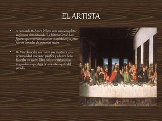 EL ARTISTA
• A Leonardo Da Vinci le llevo siete años completar
su famosa obra titulada "La Ultima Cena“. Las
figuras que representan a los 12 apóstoles y a Jesús
fueron tomadas de personas reales.
• Da Vinci buscaba un rostro que mostrara una
personalidad inocente, pacífica y a la vez bella.
Buscaba un rostro libre de las cicatrices y los
rasgos duros que deja la vida intranquila del
pecado.
 