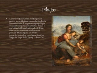 Dibujos
• Leonardo no fue un pintor prolífico pero, en
cambio, fue un dibujante muy productivo; llegó a
llenar sus diarios de pequeños croquis y dibujos
muy detallados para dejar constancia de todo lo
que había atraído su atención. Además de sus
notas, existen numerosos estudios de sus
pinturas, del que algunas son bocetos
preparatorios de obras como Adoración de los
Magos, La Virgen de las Rocas y La Santa Cena.
 