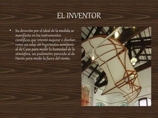 EL INVENTOR
• Su devoción por el ideal de la medida se
manifiesta en los instrumentos
científicos que intentó mejorar o diseñar,
como un reloj, un higrómetro semejante
al de Cusa para medir la humedad de la
atmósfera, un podómetro parecido al de
Herón para medir la fuera del viento.
 