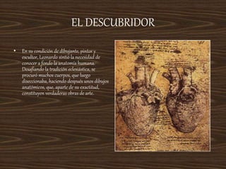 EL DESCUBRIDOR
• En su condición de dibujante, pintor y
escultor, Leonardo sintió la necesidad de
conocer a fondo la anatomía humana.
Desafiando la tradición eclesiástica, se
procuró muchos cuerpos, que luego
diseccionaba, haciendo después unos dibujos
anatómicos, que, aparte de su exactitud,
constituyen verdaderas obras de arte.
 