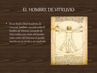 EL HOMBRE DE VITRUVIO
• En su Studio (Real Academia de
Venecia), también conocido como El
hombre de Vitruvio, Leonardo da
Vinci realiza una visión del hombre
como centro del Universo al quedar
inscrito en un círculo y un cuadrado.
 