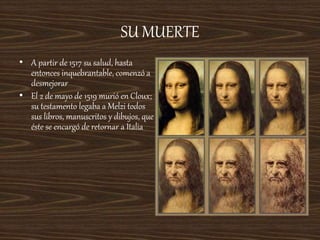 SU MUERTE
• A partir de 1517 su salud, hasta
entonces inquebrantable, comenzó a
desmejorar
• El 2 de mayo de 1519 murió en Cloux;
su testamento legaba a Melzi todos
sus libros, manuscritos y dibujos, que
éste se encargó de retornar a Italia
 