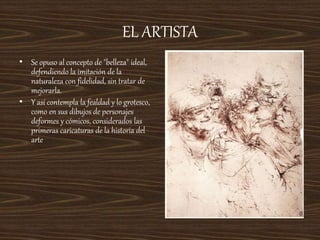 EL ARTISTA
• Se opuso al concepto de "belleza" ideal,
defendiendo la imitación de la
naturaleza con fidelidad, sin tratar de
mejorarla.
• Y así contempla la fealdad y lo grotesco,
como en sus dibujos de personajes
deformes y cómicos, considerados las
primeras caricaturas de la historia del
arte
 