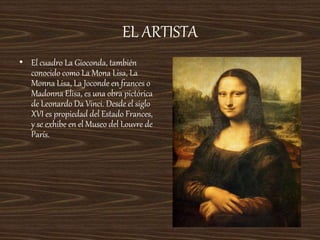 EL ARTISTA
• El cuadro La Gioconda, también
conocido como La Mona Lisa, La
Monna Lisa, La Joconde en frances o
Madonna Elisa, es una obra pictórica
de Leonardo Da Vinci. Desde el siglo
XVI es propiedad del Estado Frances,
y se exhibe en el Museo del Louvre de
París.
 