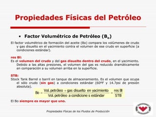 Propiedades Físicas de los Fluidos de Producción
• Factor Volumétrico de Petróleo (Bo)
Propiedades Físicas del Petróleo
STB
Bl
res
estándar
s
condicione
a
petróleo
.
Vol
yacimiento
en
disuelto
gas
petróleo
.
Vol
Bo 


El factor volumétrico de formación del aceite (Bo) compara los volúmenes de crudo
y gas disuelto en el yacimiento contra el volumen de ese crudo en superficie (a
condiciones estándar).
res Bl:
Es el volumen del crudo y del gas disuelto dentro del crudo, en el yacimiento.
Debido a las altas presiones, el volumen del gas es reducido dramáticamente
en comparación a su volumen arriba en la superficie.
STB:
Stock Tank Barrel o barril en tanque de almacenamiento. Es el volumen que ocupa
el sólo crudo (sin gas) a condiciones estándar (60ºF y 14.7psi de presión
absoluta).
El Bo siempre es mayor que uno.
 