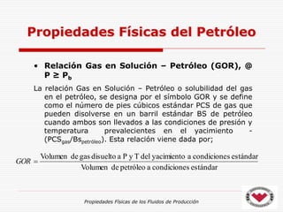 Propiedades Físicas de los Fluidos de Producción
• Relación Gas en Solución – Petróleo (GOR), @
P ≥ Pb
La relación Gas en Solución – Petróleo o solubilidad del gas
en el petróleo, se designa por el símbolo GOR y se define
como el número de pies cúbicos estándar PCS de gas que
pueden disolverse en un barril estándar BS de petróleo
cuando ambos son llevados a las condiciones de presión y
temperatura prevalecientes en el yacimiento -
(PCSgas/Bspetróleo). Esta relación viene dada por;
Propiedades Físicas del Petróleo
estándar
s
condicione
a
petróleo
de
Volumen
estándar
s
condicione
a
yacimiento
del
T
y
P
a
disuelto
gas
de
Volumen

GOR
 