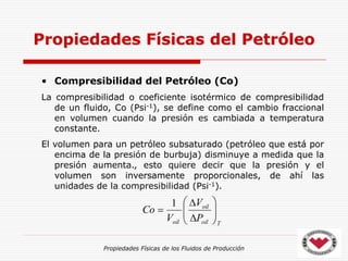 Propiedades Físicas de los Fluidos de Producción
• Compresibilidad del Petróleo (Co)
La compresibilidad o coeficiente isotérmico de compresibilidad
de un fluido, Co (Psi-1), se define como el cambio fraccional
en volumen cuando la presión es cambiada a temperatura
constante.
El volumen para un petróleo subsaturado (petróleo que está por
encima de la presión de burbuja) disminuye a medida que la
presión aumenta., esto quiere decir que la presión y el
volumen son inversamente proporcionales, de ahí las
unidades de la compresibilidad (Psi-1).
Propiedades Físicas del Petróleo
T
oil
oil
oil P
V
V
Co 










1
 