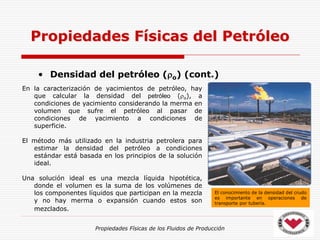 Propiedades Físicas de los Fluidos de Producción
• Densidad del petróleo (o) (cont.)
Propiedades Físicas del Petróleo
En la caracterización de yacimientos de petróleo, hay
que calcular la densidad del petróleo (o), a
condiciones de yacimiento considerando la merma en
volumen que sufre el petróleo al pasar de
condiciones de yacimiento a condiciones de
superficie.
El método más utilizado en la industria petrolera para
estimar la densidad del petróleo a condiciones
estándar está basada en los principios de la solución
ideal.
Una solución ideal es una mezcla líquida hipotética,
donde el volumen es la suma de los volúmenes de
los componentes líquidos que participan en la mezcla
y no hay merma o expansión cuando estos son
mezclados.
El conocimiento de la densidad del crudo
es importante en operaciones de
transporte por tubería.
 