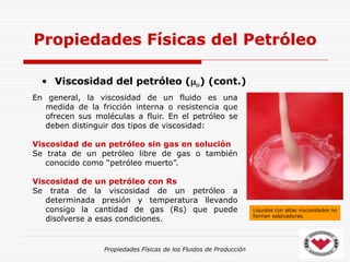 Propiedades Físicas de los Fluidos de Producción
• Viscosidad del petróleo (o) (cont.)
Propiedades Físicas del Petróleo
Líquidos con altas viscosidades no
forman salpicaduras.
En general, la viscosidad de un fluido es una
medida de la fricción interna o resistencia que
ofrecen sus moléculas a fluir. En el petróleo se
deben distinguir dos tipos de viscosidad:
Viscosidad de un petróleo sin gas en solución
Se trata de un petróleo libre de gas o también
conocido como “petróleo muerto”.
Viscosidad de un petróleo con Rs
Se trata de la viscosidad de un petróleo a
determinada presión y temperatura llevando
consigo la cantidad de gas (Rs) que puede
disolverse a esas condiciones.
 