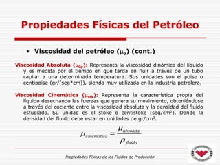 Propiedades Físicas de los Fluidos de Producción
• Viscosidad del petróleo (o) (cont.)
Viscosidad Absoluta (Cp): Representa la viscosidad dinámica del líquido
y es medida por el tiempo en que tarda en fluir a través de un tubo
capilar a una determinada temperatura. Sus unidades son el poise o
centipoise (gr/(seg*cm)), siendo muy utilizada en la industria petrolera.
Viscosidad Cinemática (stk): Representa la característica propia del
líquido desechando las fuerzas que genera su movimiento, obteniéndose
a través del cociente entre la viscosidad absoluta y la densidad del fluido
estudiado. Su unidad es el stoke o centistoke (seg/cm2). Donde la
densidad del fluido debe estar en unidades de gr/cm3.
Propiedades Físicas del Petróleo
fluido
absoluta
cinematica


 
 