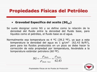 Propiedades Físicas de los Fluidos de Producción
• Gravedad Específica del aceite (SGoil)
Se suele designar como SG y se define como la relación de la
densidad del fluido entre la densidad del fluido base, para
líquidos como el petróleo, el fluido base es el agua.
Normalmente esa temperatura es 4 ºC (39.2 ºF), ya que a esta
temperatura la densidad del agua es 1 g/cm3 (62.43 lb/ft3),
pero para los fluidos producidos en un pozo se debe hacer la
corrección de esta propiedad por temperatura, llevándola a la
temperatura estándar petrolera (60 ºF).
Propiedades Físicas del Petróleo
43
.
62
fluido
base
fluido
fluido
SG





 