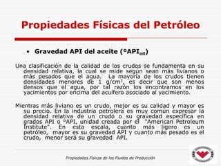 Propiedades Físicas de los Fluidos de Producción
• Gravedad API del aceite (ºAPIoil)
Una clasificación de la calidad de los crudos se fundamenta en su
densidad relativa, la cual se mide según sean más livianos o
más pesados que el agua. La mayoría de los crudos tienen
densidades menores de 1 g/cm3, es decir que son menos
densos que el agua, por tal razón los encontramos en los
yacimientos por encima del acuífero asociado al yacimiento.
Mientras más liviano es un crudo, mejor es su calidad y mayor es
su precio. En la industria petrolera es muy común expresar la
densidad relativa de un crudo o su gravedad específica en
grados API o °API, unidad creada por el "American Petroleum
Institute". En esta escala, cuanto más ligero es un
petróleo, mayor es su gravedad API y cuanto más pesado es el
crudo, menor será su gravedad API.
Propiedades Físicas del Petróleo
 