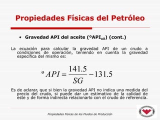 Propiedades Físicas de los Fluidos de Producción
• Gravedad API del aceite (ºAPIoil) (cont.)
La ecuación para calcular la gravedad API de un crudo a
condiciones de operación, teniendo en cuenta la gravedad
específica del mismo es:
Es de aclarar, que si bien la gravedad API no indica una medida del
precio del crudo, si puede dar un estimativo de la calidad de
este y de forma indirecta relacionarlo con el crudo de referencia.
Propiedades Físicas del Petróleo
5
.
131
5
.
141
º 

SG
API
 