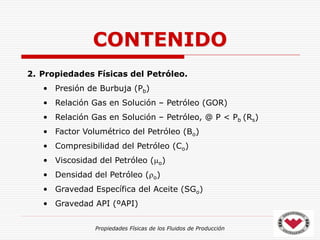Propiedades Físicas de los Fluidos de Producción
CONTENIDO
2. Propiedades Físicas del Petróleo.
• Presión de Burbuja (Pb)
• Relación Gas en Solución – Petróleo (GOR)
• Relación Gas en Solución – Petróleo, @ P < Pb (Rs)
• Factor Volumétrico del Petróleo (Bo)
• Compresibilidad del Petróleo (Co)
• Viscosidad del Petróleo (o)
• Densidad del Petróleo (o)
• Gravedad Específica del Aceite (SGo)
• Gravedad API (ºAPI)
 