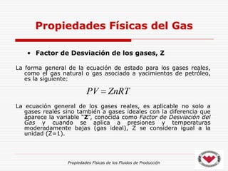 Propiedades Físicas de los Fluidos de Producción
• Factor de Desviación de los gases, Z
La forma general de la ecuación de estado para los gases reales,
como el gas natural o gas asociado a yacimientos de petróleo,
es la siguiente:
La ecuación general de los gases reales, es aplicable no solo a
gases reales sino también a gases ideales con la diferencia que
aparece la variable “Z”, conocida como Factor de Desviación del
Gas y cuando se aplica a presiones y temperaturas
moderadamente bajas (gas ideal), Z se considera igual a la
unidad (Z=1).
Propiedades Físicas del Gas
ZnRT
PV 
 