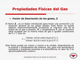 Propiedades Físicas de los Fluidos de Producción
• Factor de Desviación de los gases, Z
El factor Z , es un factor introducido para hacer una corrección a la
ecuación general de los gases ideales. Este factor se puede
obtener experimentalmente dividiendo el volumen real de n
moles de un gas a presión, P, y temperatura T, por el volumen
ideal ocupado por la misma masa de gas a iguales condiciones
de P y T. esto es:
Este factor puede ser mayor o menor a la unidad, dependiendo de
la presión y temperatura del sistema. Así, para una temperatura
constante y presiones cercanas a la atmosférica, el valor de Z es
aproximadamente unitario.
Propiedades Físicas del Gas
T
y
P
@
gas
de
moles
n
de
ideal
Volumen
T
y
P
@
gas
de
moles
n
de
real
Volumen

Z
 