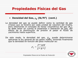 Propiedades Físicas de los Fluidos de Producción
• Densidad del Gas, g (lb/ft3) (cont.)
La densidad del gas se puede definir como la cantidad de gas
(masa) que se tendría por cada unidad de volumen del mismo,
pero retomando el concepto de factor volumétrico del gas (Bg),
se debe tener en cuenta la expansión o liberación de gas, por
efecto de la disminución de presión al pasar el fluido de
yacimiento hasta superficie.
De este modo, la densidad del gas, g, puede determinarse
aplicando la ley general de los gases reales, teniendo finalmente
que la densidad en función del peso molecular es:
Propiedades Físicas del Gas
T
R
Z
MW
P
g
*
*
*


 