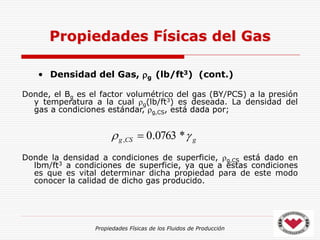 Propiedades Físicas de los Fluidos de Producción
• Densidad del Gas, g (lb/ft3) (cont.)
Donde, el Bg es el factor volumétrico del gas (BY/PCS) a la presión
y temperatura a la cual g(lb/ft3) es deseada. La densidad del
gas a condiciones estándar, g,CS, está dada por;
Donde la densidad a condiciones de superficie, g,CS está dado en
lbm/ft3 a condiciones de superficie, ya que a estas condiciones
es que es vital determinar dicha propiedad para de este modo
conocer la calidad de dicho gas producido.
Propiedades Físicas del Gas
g
CS
g 
 *
0763
.
0
, 
 