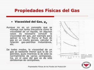 Propiedades Físicas de los Fluidos de Producción
• Viscosidad del Gas, µg
Aunque no es un concepto que se
maneje con tanta frecuencia como la
viscosidad de un líquido, en algunos
casos es necesario conocer la
viscosidad del gas, por ejemplo para
aplicar la Ley de Darcy al flujo de
gas en un medio poroso, calcular la
relación gas-petróleo instantánea,
etc.
De todos modos, la viscosidad de un
gas es bastante menor que la de un
petróleo, pues mientras la de este es
normalmente de varios centipoises,
Cp, en el caso del gas es de sólo
centésimas de centipoises.
Propiedades Físicas del Gas
 