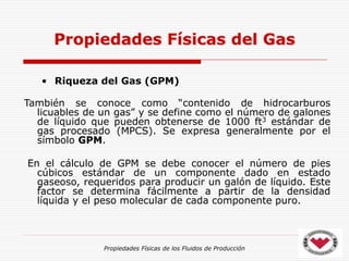 Propiedades Físicas de los Fluidos de Producción
• Riqueza del Gas (GPM)
También se conoce como “contenido de hidrocarburos
licuables de un gas” y se define como el número de galones
de líquido que pueden obtenerse de 1000 ft3 estándar de
gas procesado (MPCS). Se expresa generalmente por el
símbolo GPM.
En el cálculo de GPM se debe conocer el número de pies
cúbicos estándar de un componente dado en estado
gaseoso, requeridos para producir un galón de líquido. Este
factor se determina fácilmente a partir de la densidad
líquida y el peso molecular de cada componente puro.
Propiedades Físicas del Gas
 