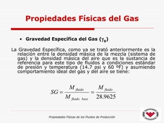 Propiedades Físicas de los Fluidos de Producción
• Gravedad Específica del Gas (g)
La Gravedad Específica, como ya se trató anteriormente es la
relación entre la densidad másica de la mezcla (sistema de
gas) y la densidad másica del aire que es la sustancia de
referencia para este tipo de fluidos a condiciones estándar
de presión y temperatura (14.7 psi y 60 ºF) y asumiendo
comportamiento ideal del gas y del aire se tiene:
Propiedades Físicas del Gas
9625
.
28
fluido
base
fluido
fluido M
M
M
SG 

 