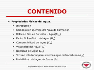 Propiedades Físicas de los Fluidos de Producción
4. Propiedades Físicas del Agua.
• Introducción
• Composición Química del Agua de Formación.
• Relación Gas en Solución – Agua(Rsw)
• Factor Volumétrico del Agua (Bw)
• Compresibilidad del Agua (Cw)
• Viscosidad del Agua (w)
• Densidad del Agua (w)
• Tensión interfacial para sistemas agua-hidrocarburo (σwh)
• Resistividad del agua de formación
CONTENIDO
 