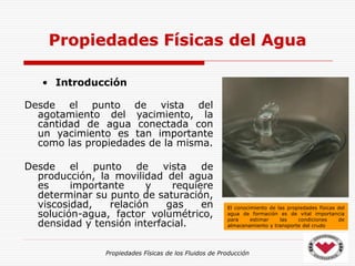 Propiedades Físicas de los Fluidos de Producción
• Introducción
Desde el punto de vista del
agotamiento del yacimiento, la
cantidad de agua conectada con
un yacimiento es tan importante
como las propiedades de la misma.
Desde el punto de vista de
producción, la movilidad del agua
es importante y requiere
determinar su punto de saturación,
viscosidad, relación gas en
solución-agua, factor volumétrico,
densidad y tensión interfacial.
Propiedades Físicas del Agua
El conocimiento de las propiedades físicas del
agua de formación es de vital importancia
para estimar las condiciones de
almacenamiento y transporte del crudo
 