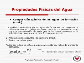 Propiedades Físicas de los Fluidos de Producción
• Composición química de las aguas de formación
(cont.)
Los análisis cuantitativos de las aguas de formación, se presentan de
diferentes formas. Deben expresar tanto la concentración total,
como la concentración de cada uno de los iones presentes en la
solución. Los valores se expresan frecuentemente en:
 Miligramos de sólido/litro de salmuera, (mg/l)
 Partes por millón, ppm
Partes por millón, se refiere a gramos de sólido por millón de gramos de
salmuera.
Propiedades Físicas del Agua
  
l
mg
ppm ws 

Donde:
= Densidad de la salmuera a condiciones estándar.
ws

 