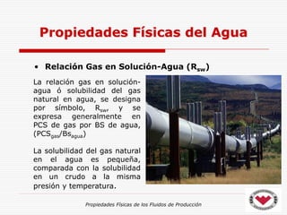 Propiedades Físicas de los Fluidos de Producción
• Relación Gas en Solución-Agua (Rsw)
Propiedades Físicas del Agua
La relación gas en solución-
agua ó solubilidad del gas
natural en agua, se designa
por símbolo, Rsw, y se
expresa generalmente en
PCS de gas por BS de agua,
(PCSgas/Bsagua)
La solubilidad del gas natural
en el agua es pequeña,
comparada con la solubilidad
en un crudo a la misma
presión y temperatura.
 