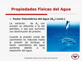 Propiedades Físicas de los Fluidos de Producción
• Factor Volumétrico del Agua (Bw) (cont.)
Propiedades Físicas del Agua
La variación de Bw con
presión es diferente a la del
petróleo, o sea que aumenta
con disminución de presión.
Cuando la presión inicial del
yacimiento es reducida hasta
la presión de burbuja, el
factor volumétrico del agua
aumenta debido a la
expansión del agua.
 