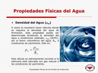 Propiedades Físicas de los Fluidos de Producción
• Densidad del Agua (w)
Propiedades Físicas del Agua
A veces es necesario hacer cálculos donde
se requiere la densidad del agua de
formación. Esta propiedad puede ser
determinada dividiendo la densidad del
agua a condiciones estándar, wst (lb/PC),
por el factor volumétrico del agua, Bw, a
condiciones de yacimiento. Esto es:
Este cálculo es estrictamente correcto si la
salmuera está saturada con gas natural a
las condiciones de yacimiento.
w
wst
w
B

 
 