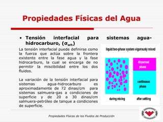 Propiedades Físicas de los Fluidos de Producción
• Tensión interfacial para sistemas agua-
hidrocarburo, (σwh)
Propiedades Físicas del Agua
La tensión interfacial puede definirse como
la fuerza que actúa sobre la frontera
existente entre la fase agua y la fase
hidrocarburo, la cual se encarga de no
permitir la miscibilidad entre los dos
fluidos.
La variación de la tensión interfacial para
sistemas agua-hidrocarburo es
aproximadamente de 72 dinas/cm para
sistemas salmuera-gas a condiciones de
superficie y de 20 a 30 dinas/cm
salmuera-petróleo de tanque a condiciones
de superficie.
 