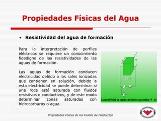 Propiedades Físicas de los Fluidos de Producción
• Resistividad del agua de formación
Propiedades Físicas del Agua
Para la interpretación de perfiles
eléctricos se requiere un conocimiento
fidedigno de las resistividades de las
aguas de formación.
Las aguas de formación conducen
electricidad debido a las sales ionizadas
que contienen en solución, debido a
esta electricidad se puede determinar si
una roca está saturada con fluidos
resistivos o conductivos, y de este modo
determinar zonas saturadas con
hidrocarburos o agua.
 