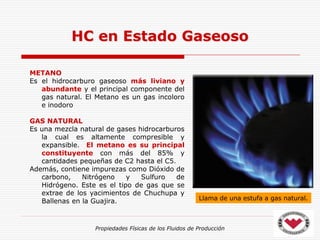 Propiedades Físicas de los Fluidos de Producción
METANO
Es el hidrocarburo gaseoso más liviano y
abundante y el principal componente del
gas natural. El Metano es un gas incoloro
e inodoro
GAS NATURAL
Es una mezcla natural de gases hidrocarburos
la cual es altamente compresible y
expansible. El metano es su principal
constituyente con más del 85% y
cantidades pequeñas de C2 hasta el C5.
Además, contiene impurezas como Dióxido de
carbono, Nitrógeno y Sulfuro de
Hidrógeno. Este es el tipo de gas que se
extrae de los yacimientos de Chuchupa y
Ballenas en la Guajira.
HC en Estado Gaseoso
Llama de una estufa a gas natural.
 