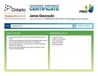 James Desmoulin
VOLUNTEER EXPERIENCE
volunteered for TORONTO 2015 Pan Am/Parapan Am Games
• Customer service
• Verbal communication
• Time management
• Attention to details
• Vehicle operation
T Systems Driver  8/7/2015 - 8/15/2015TITLE 
• Provide safe and efficient transport for the Games Family client
group.
• Communicate between the depot and transportation team at each
venue using a hand-held two-way radio or smartphone.
• Become self-sufficient in understanding and finding information
provided in a map book.
• Drive on 400 series highways and around the Greater Toronto
Area and Games footprint.
TASKS / ACTIVITIES  COMPETENCIES / SKILLS
 