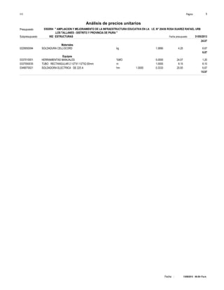 Página :S10 1
0302004Presupuesto " AMPLIACION Y MEJORAMIENTO DE LA INFRAESTRUCTURA EDUCATIVA EN LA I.E. N° 20436 ROSA SUAREZ RAFAEL URB
.LOS TALLANES - DISTRITO Y PROVINCIA DE PIURA "
Análisis de precios unitarios
Fecha presupuesto 31/05/2013002Subpresupuesto ESTRUCTURAS
13/08/2013 09:29:17a.m.Fecha :
24.07
Materiales
kg0229550094 1.5890 6.674.20SOLDADURA CELLOCORD
6.67
Equipos
%MO0337010001 5.0000 1.2024.07HERRAMIENTAS MANUALES
m0337050035 1.0000 8.108.10TUBO RECTANGULAR 2 1/2"X1 1/2"X2.00mm
hm0348070021 1.0000 0.3333 6.6720.00SOLDADORA ELECTRICA DE 225 A
15.97
 