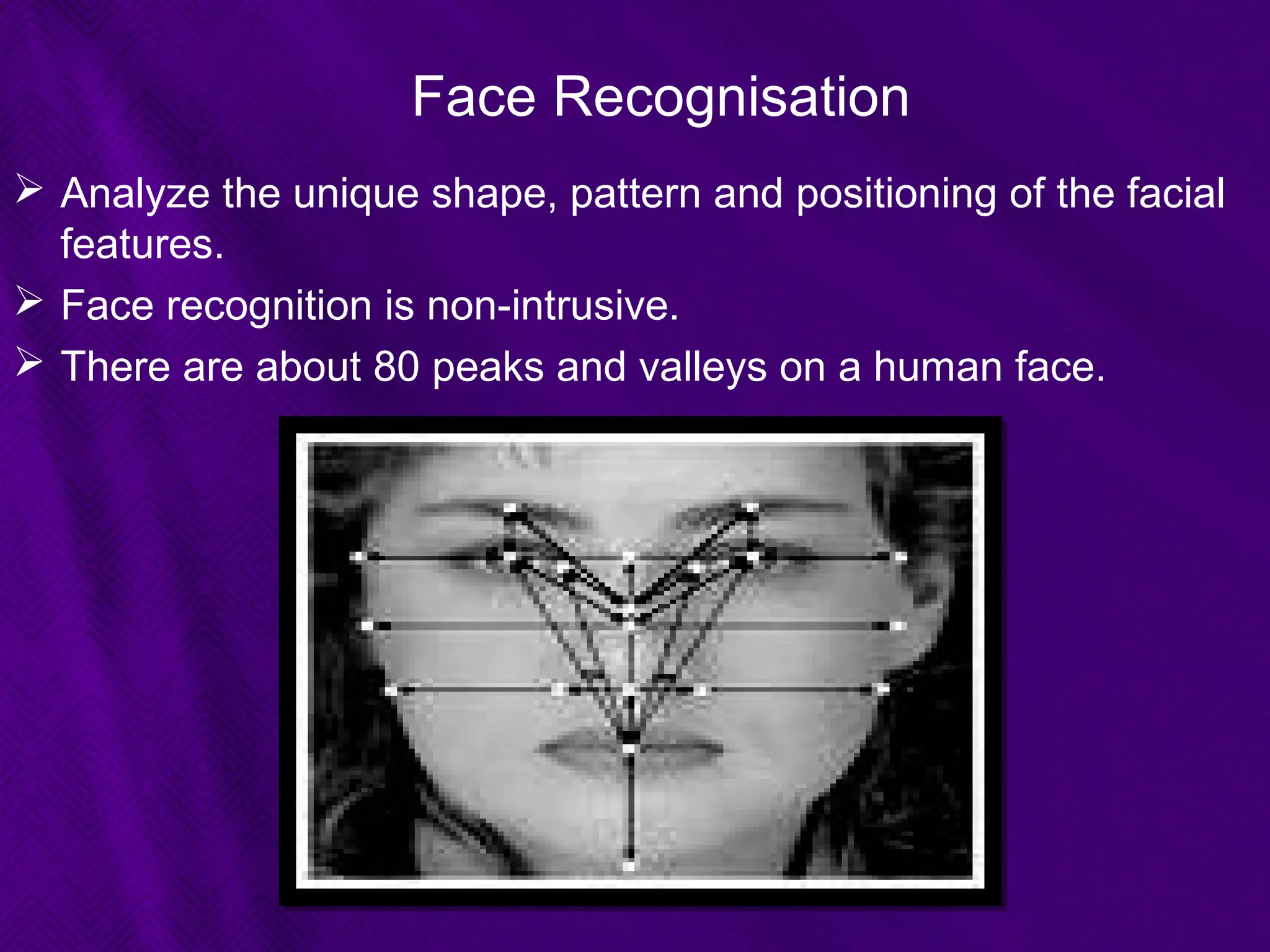 Face Recognisation
 Analyze the unique shape, pattern and positioning of the facial
features.
 Face recognition is non-intrusive.
 There are about 80 peaks and valleys on a human face.
 