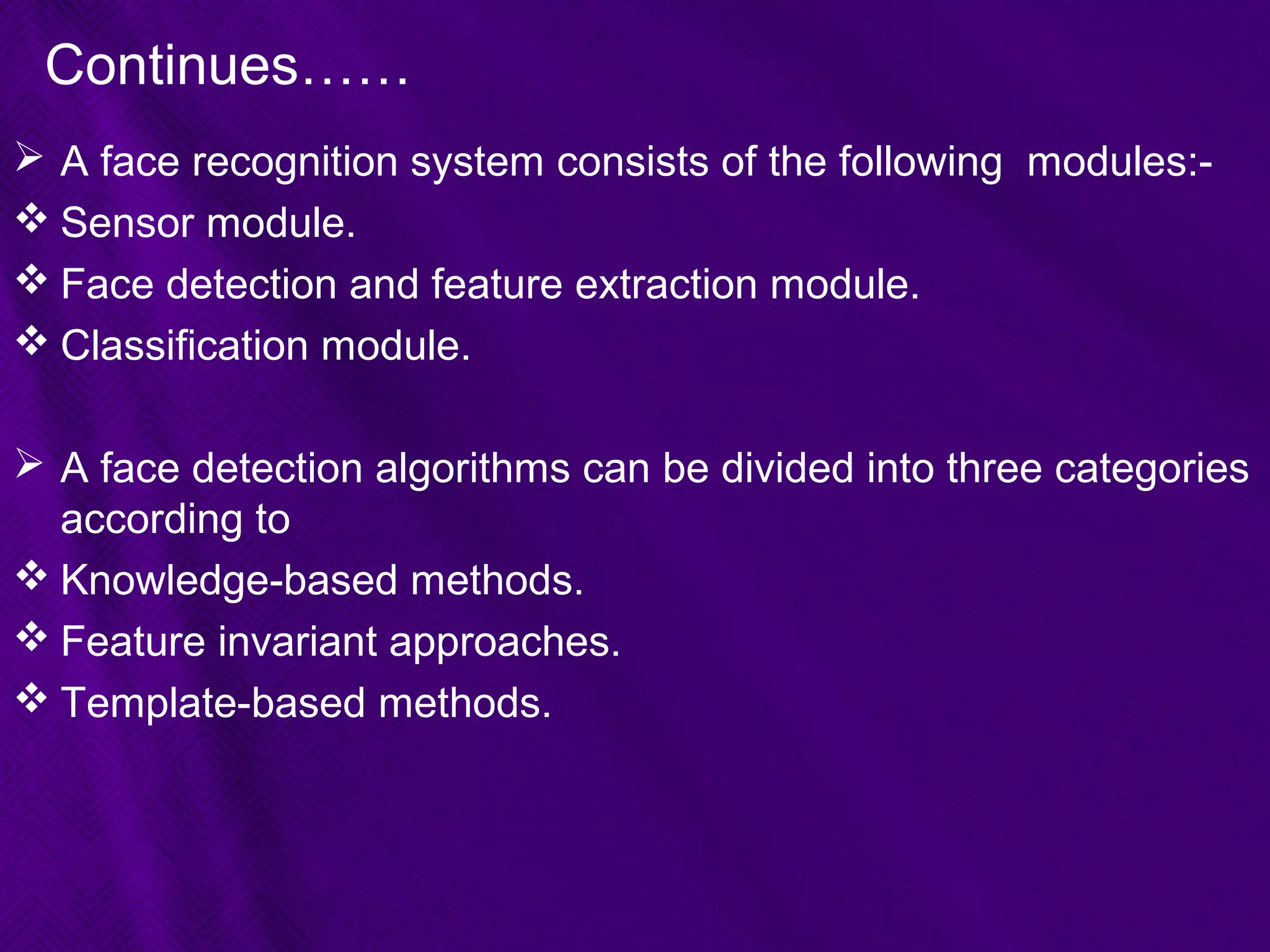 Continues……
 A face recognition system consists of the following modules:-
 Sensor module.
 Face detection and feature extraction module.
 Classification module.
 A face detection algorithms can be divided into three categories
according to
 Knowledge-based methods.
 Feature invariant approaches.
 Template-based methods.
 