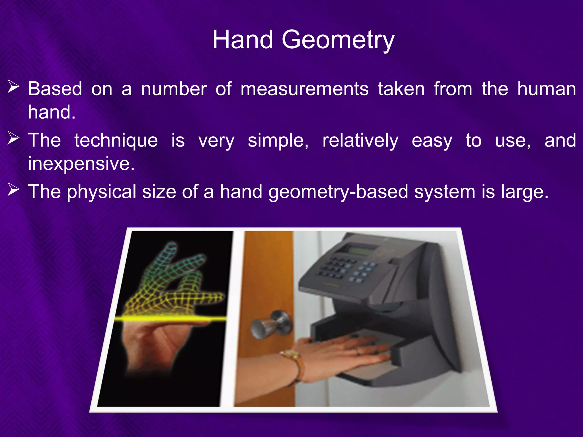 Hand Geometry
 Based on a number of measurements taken from the human
hand.
 The technique is very simple, relatively easy to use, and
inexpensive.
 The physical size of a hand geometry-based system is large.
 