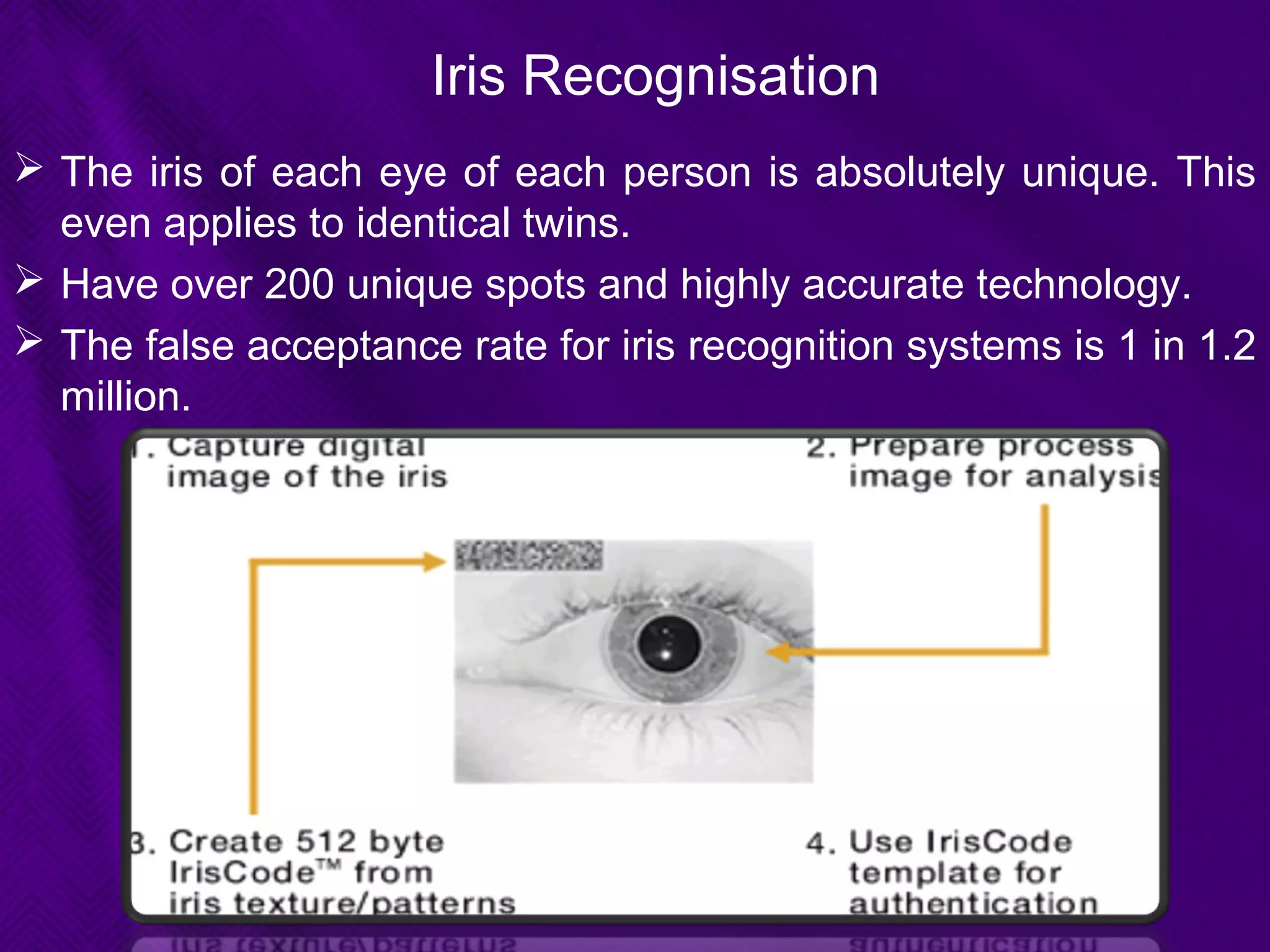 Iris Recognisation
 The iris of each eye of each person is absolutely unique. This
even applies to identical twins.
 Have over 200 unique spots and highly accurate technology.
 The false acceptance rate for iris recognition systems is 1 in 1.2
million.
 
