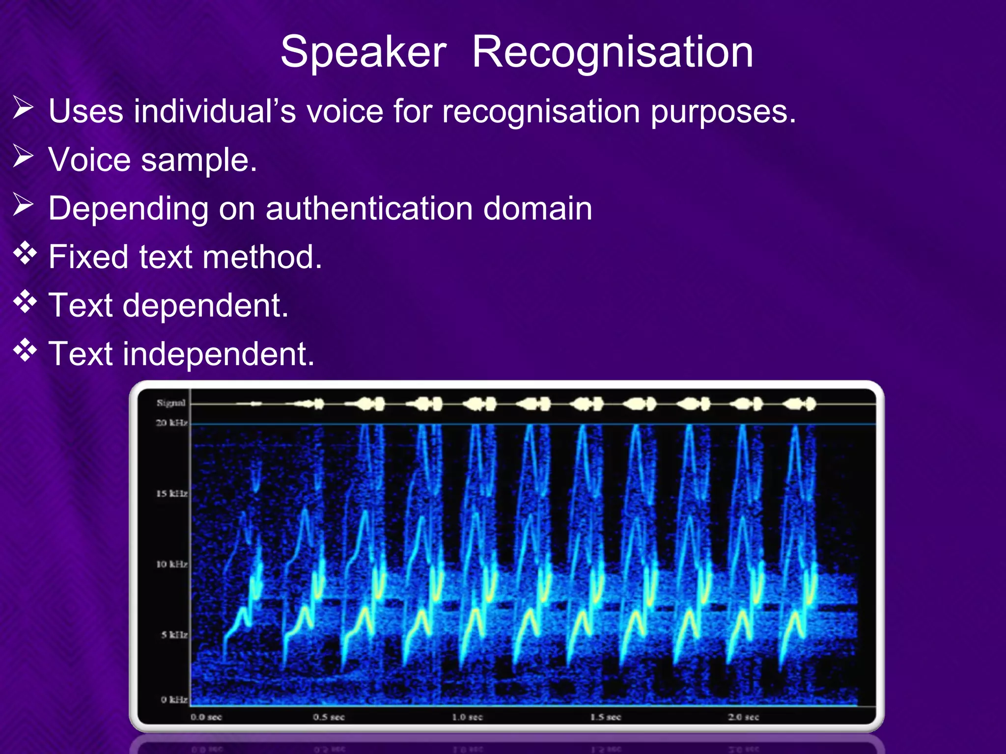 Speaker Recognisation
 Uses individual’s voice for recognisation purposes.
 Voice sample.
 Depending on authentication domain
 Fixed text method.
 Text dependent.
 Text independent.
 