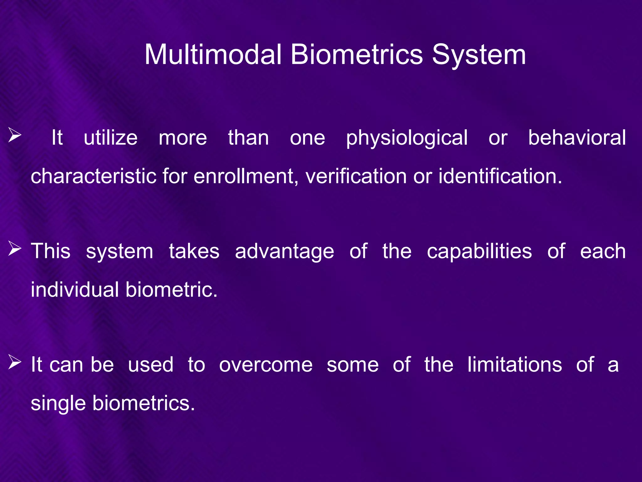 Multimodal Biometrics System
 It utilize more than one physiological or behavioral
characteristic for enrollment, verification or identification.
 This system takes advantage of the capabilities of each
individual biometric.
 It can be used to overcome some of the limitations of a
single biometrics.
 