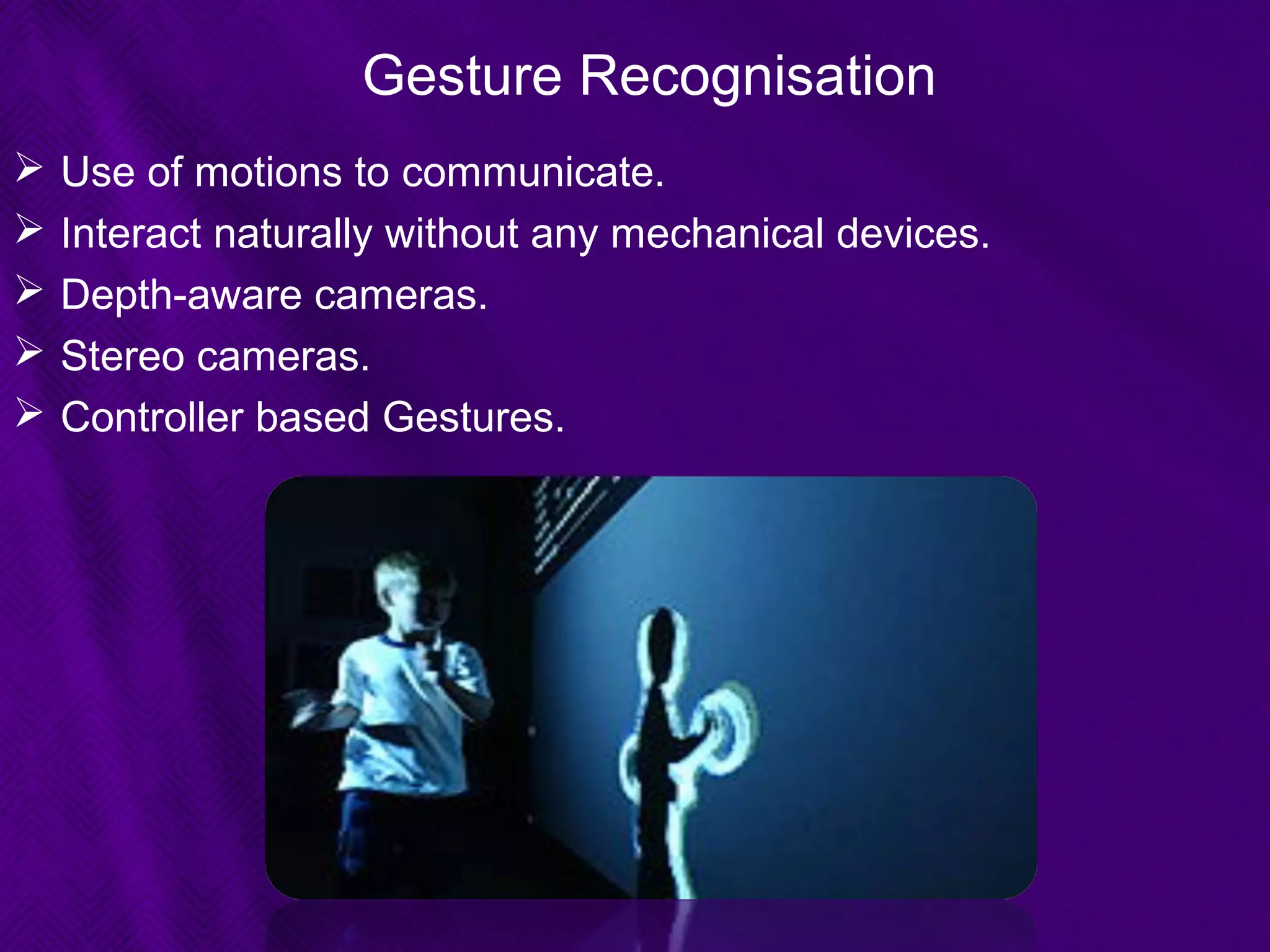 Gesture Recognisation
 Use of motions to communicate.
 Interact naturally without any mechanical devices.
 Depth-aware cameras.
 Stereo cameras.
 Controller based Gestures.
 