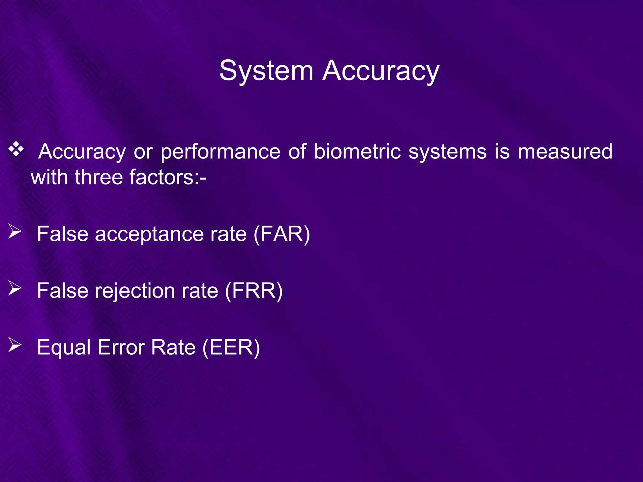 System Accuracy
 Accuracy or performance of biometric systems is measured
with three factors:-
 False acceptance rate (FAR)
 False rejection rate (FRR)
 Equal Error Rate (EER)
 