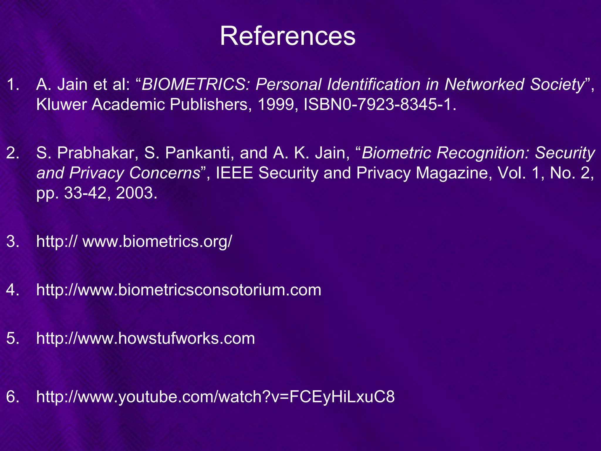 References
1. A. Jain et al: “BIOMETRICS: Personal Identification in Networked Society”,
Kluwer Academic Publishers, 1999, ISBN0-7923-8345-1.
2. S. Prabhakar, S. Pankanti, and A. K. Jain, “Biometric Recognition: Security
and Privacy Concerns”, IEEE Security and Privacy Magazine, Vol. 1, No. 2,
pp. 33-42, 2003.
3. http:// www.biometrics.org/
4. http://www.biometricsconsotorium.com
5. http://www.howstufworks.com
6. http://www.youtube.com/watch?v=FCEyHiLxuC8
 