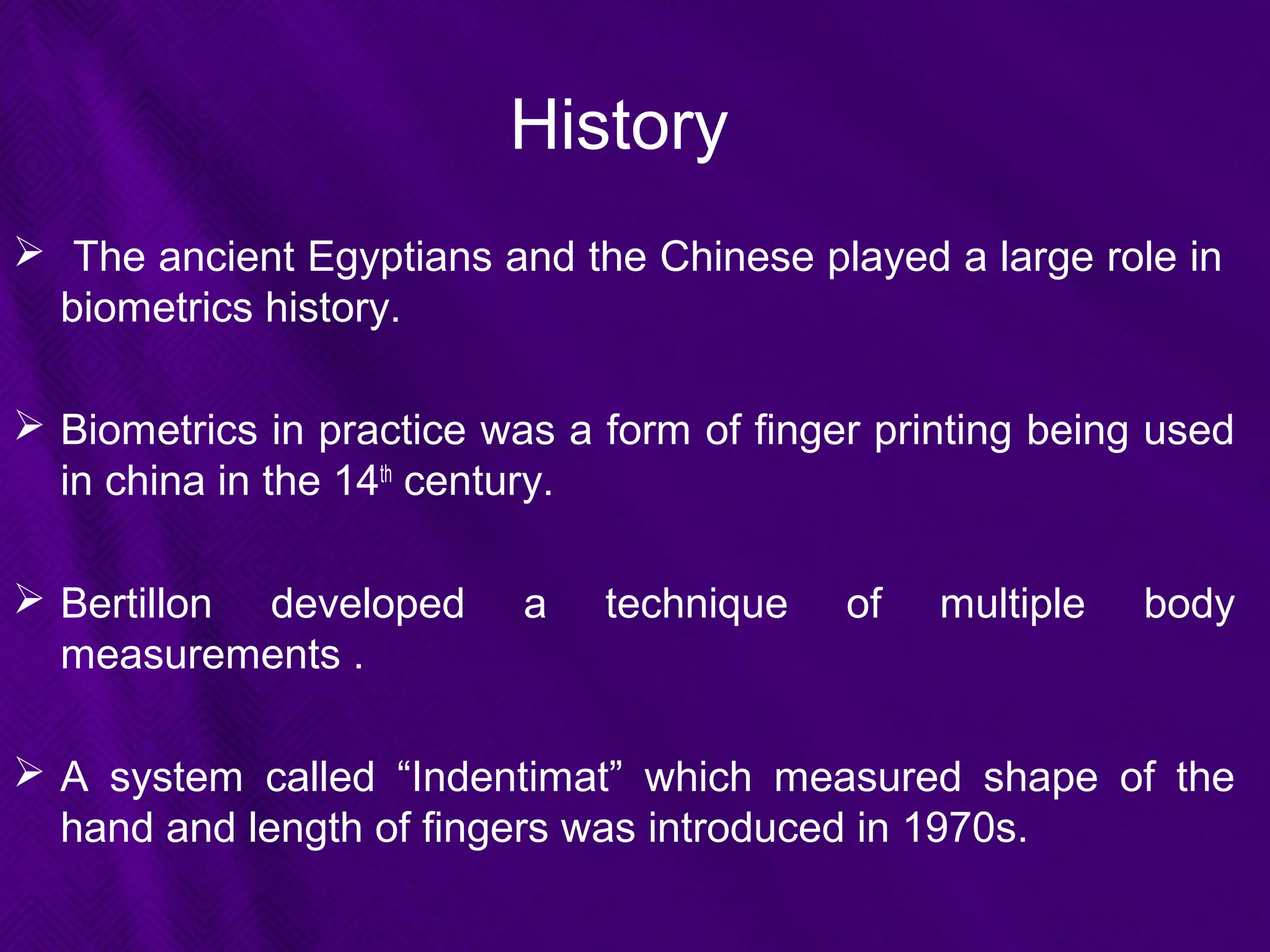History
 The ancient Egyptians and the Chinese played a large role in
biometrics history.
 Biometrics in practice was a form of finger printing being used
in china in the 14th
century.
 Bertillon developed a technique of multiple body
measurements .
 A system called “Indentimat” which measured shape of the
hand and length of fingers was introduced in 1970s.
 