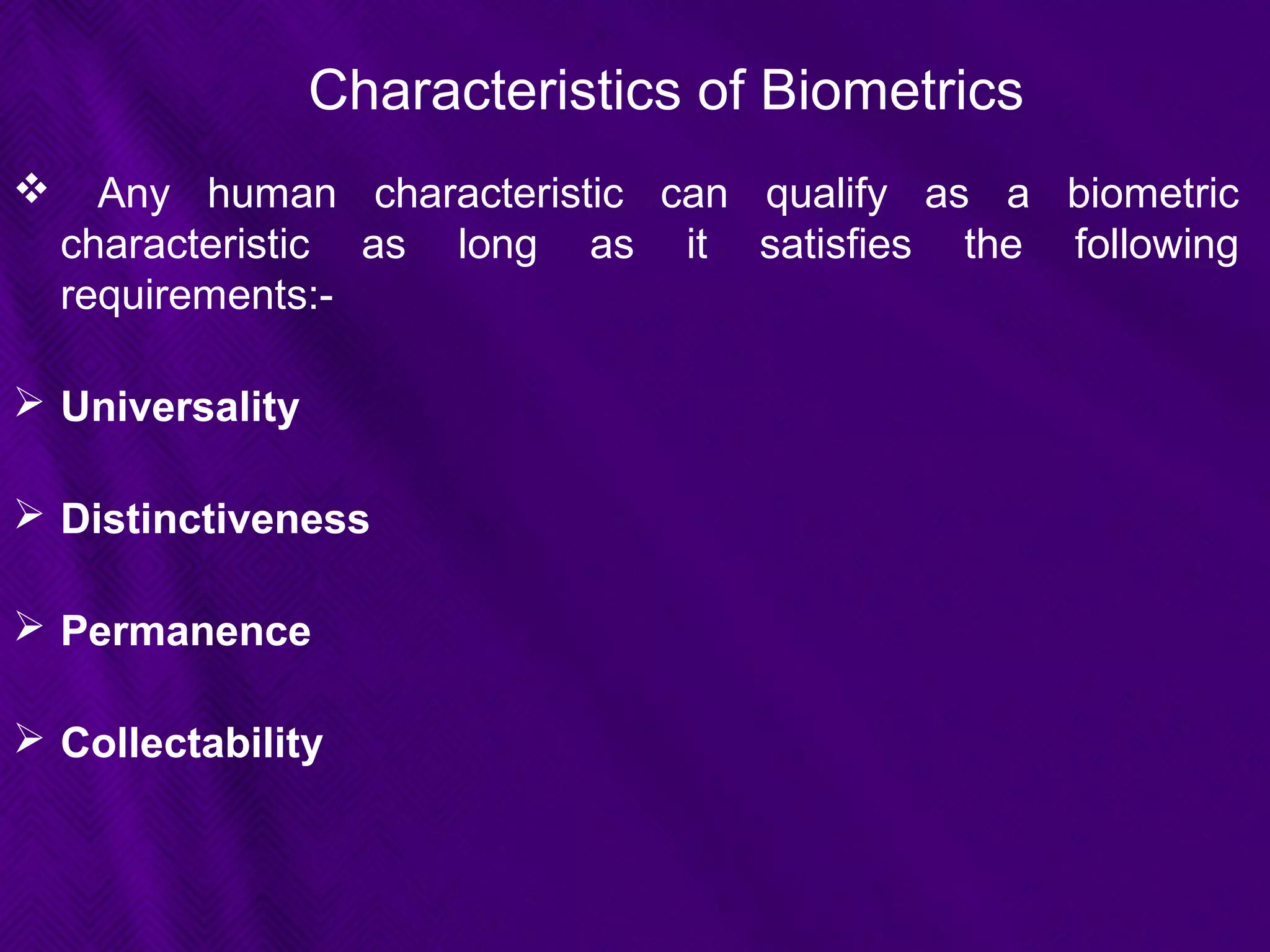 Characteristics of Biometrics
 Any human characteristic can qualify as a biometric
characteristic as long as it satisfies the following
requirements:-
 Universality
 Distinctiveness
 Permanence
 Collectability
 